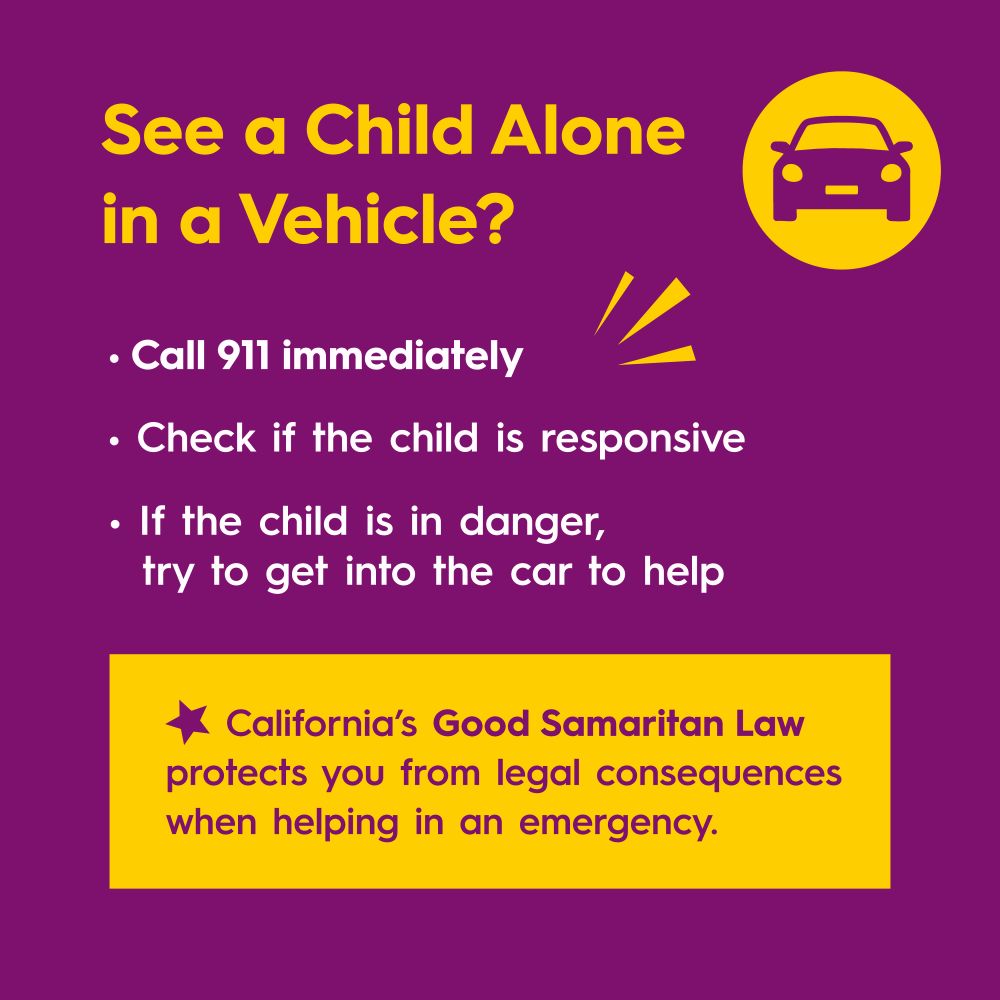 See a Child Alone in a Vehicle?
Call 911 immediately
Check if the child is responsive
If the child is in danger, try to get into the car to help
California’s Good Samaritan Law protects you from legal consequences when helping in an emergency.


