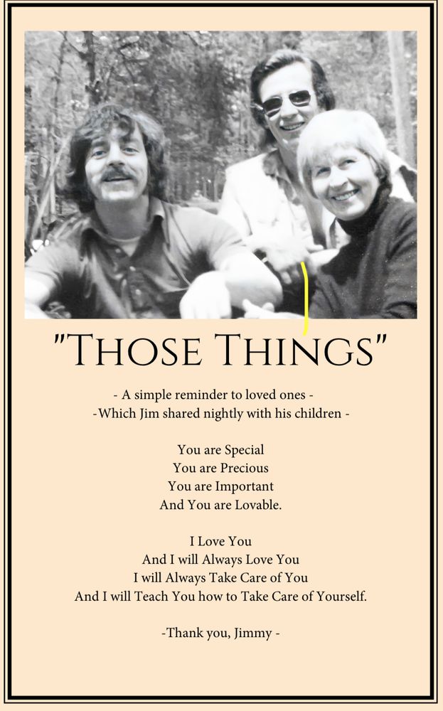 A page from my dad’s memorial program, featuring an old photo of Dad with my grandma and uncle. It reads: 

Those Things
A simple reminder to loved ones, which Jim shared nightly with his children.

You are special
You are precious
You are important
And you are lovable

I love you 
And I will always love you
I will always take care of you
And I will teach you how to take care of yourself.

Thank you, Jimmy 
