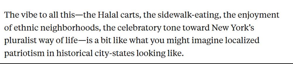 The vibe to all this-the Halal carts, the sidewalk-eating, the enjoyment of ethnic neighborhoods, the celebratory tone toward New York's pluralist way of life—is a bit like what you might imagine localized patriotism in historical city-states looking like.