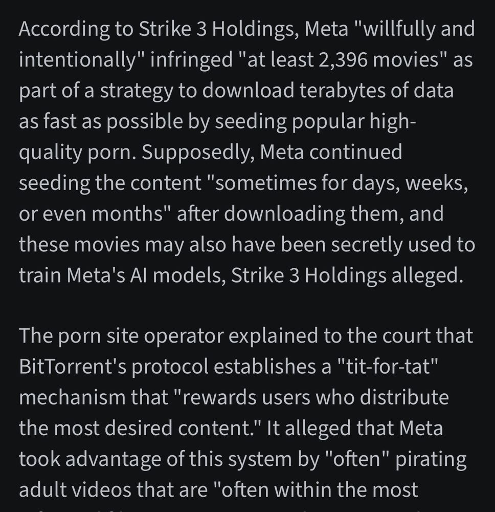 According to Strike 3 Holdings, Meta "willfully and intentionally" infringed "at least 2,396 movies" as part of a strategy to download terabytes of data as fast as possible by seeding popular high-quality porn. Supposedly, Meta continued seeding the content "sometimes for days, weeks, or even months" after downloading them, and these movies may also have been secretly used to train Meta's Al models, Strike 3 Holdings alleged.
The porn site operator explained to the court that BitTorrent's protocol establishes a "tit-for-tat" mechanism that "rewards users who distribute the most desired content." It alleged that Meta took advantage of this system by "often" pirating adult videos that are "often within the most