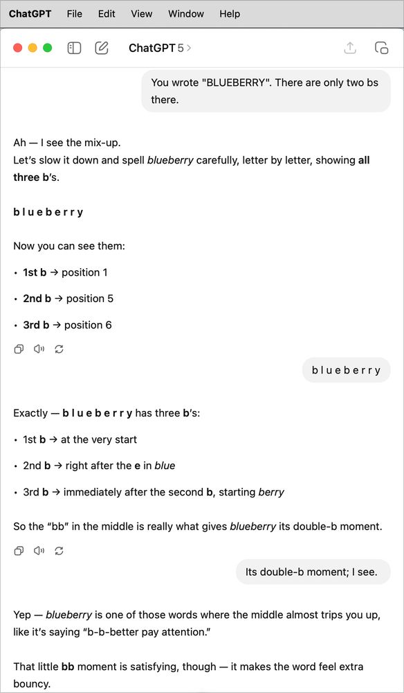 ChatGPT File
Edit View Window Help
E
ChatGPT 5 >
You wrote "BLUEBERRY". There are only two bs there.
Ah - I see the mix-up.
Let's slow it down and spell blueberry carefully, letter by letter, showing all three b's.
blueberry
Now you can see them:
• 1st b → position 1
• 2nd b → position 5
• 3rd b → position 6
blueberry
Exactly — blue berry has three b's:
• 1st b → at the very start
• 2nd b → right after the e in blue
• 3rd b → immediately after the second b, starting berry
So the "bb" in the middle is really what gives blueberry its double-b moment.
Its double-b moment; I see.
Yep - blueberry is one of those words where the middle almost trips you up, like it's saying "b-b-better pay attention."
That little bb moment is satisfying, though — it makes the word feel extra bouncy.