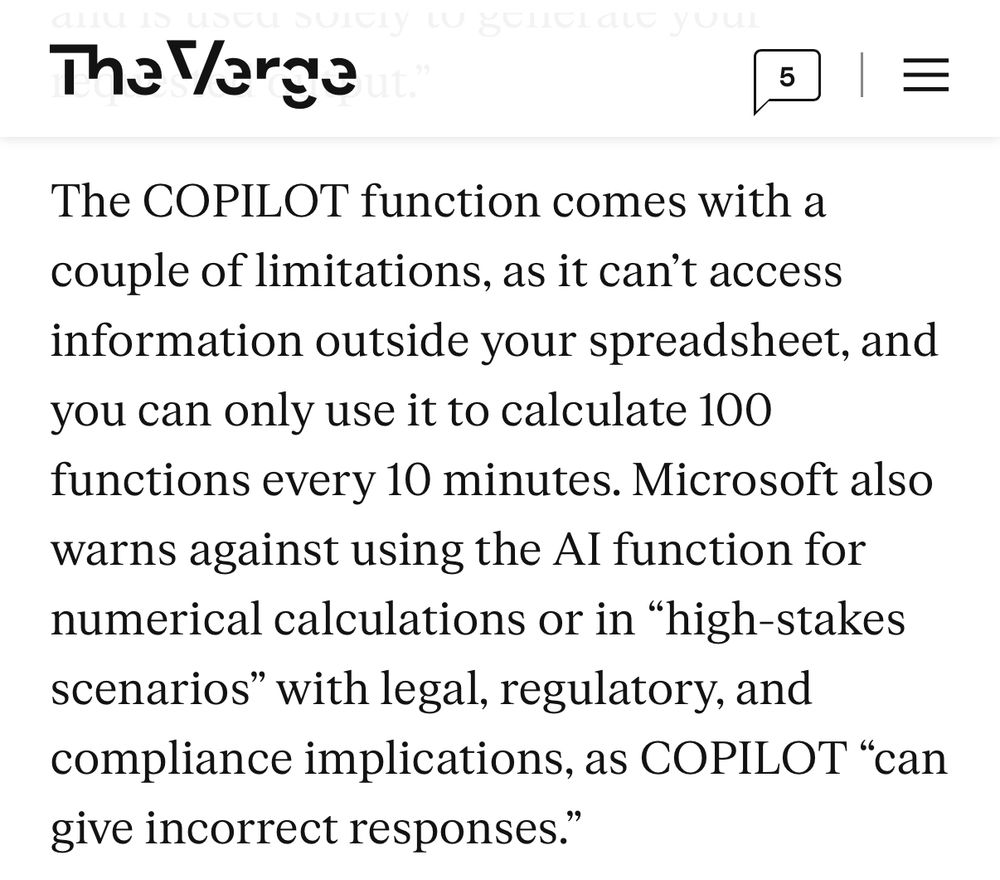 The Verge 
The COPILOT function comes with a couple of limitations, as it can't access information outside your spreadsheet, and you can only use it to calculate 100 functions every 10 minutes. Microsoft also warns against using the Al function for numerical calculations or in "high-stakes scenarios" with legal, regulatory, and compliance implications, as COPILOT "can give incorrect responses."