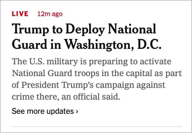 LIVE 12m ago
Trump to Deploy National Guard in Washington, D.C.
The U.S. military is preparing to activate National Guard troops in the capital as part of President Trump's campaign against crime there, an official said.