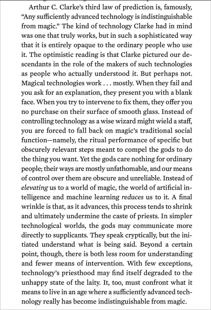 Arthur C. Clarke's third law of prediction is, famously,
"Any sufficiently advanced technology is indistinguishable from magic." The kind of technology Clarke had in mind was one that truly works, but in such a sophisticated way that it is entirely opaque to the ordinary people who use it. The optimistic reading is that Clarke pictured our descendants in the role of the makers of such technologies as people who actually understood it. But perhaps not.
Magical technologies work... mostly. When they fail and you ask for an explanation, they present you with a blank face. When you try to intervene to fix them, they offer you no purchase on their surface of smooth glass. Instead of controlling technology as a wise wizard might wield a staff, you are forced to fall back on magic's traditional social function-namely, the ritual performance of specific but obscurely relevant steps meant to compel the gods to do the thing you want. Yet the gods care nothing for ordinary people; their ways are mostly unfathomable, and our means of control over them are obscure and unreliable. Instead of elevating us to a world of magic, the world of artificial intelligence and machine learning reduces us to it. A final wrinkle is that, as it advances, this process tends to shrink and ultimately undermine the caste of priests. In simpler technological worlds, the gods may communicate more directly to supplicants. They speak cryptically, but the initiated understand what is being said. Beyond a certain point, though, there is both less room for understanding and fewer means of intervention. With few exceptions, technology's priesthood may find itself degraded to the unhappy state of the laity. It, too, must confront what it means to live in an age where a sufficiently advanced technology really has become indistinguishable from magic.