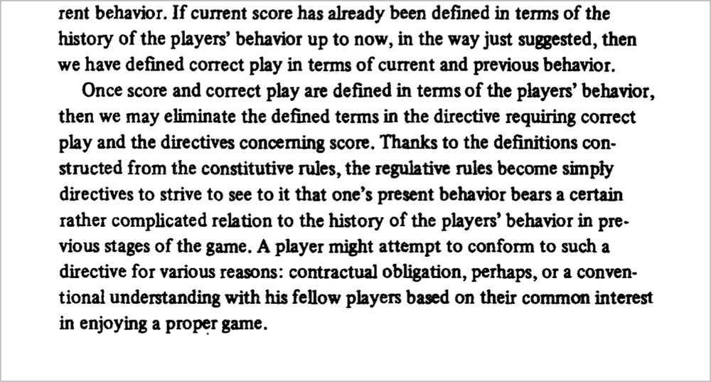 rent behavior. If current score has already been defined in terms of the history of the players' behavior up to now, in the way just suggested, then we have defined correct play in terms of current and previous behavior.
Once score and correct play are defined in terms of the players' behavior, then we may eliminate the defined terms in the directive requiring correct play and the directives concerning score. Thanks to the definitions constructed from the constitutive rules, the regulative rules become simply directives to strive to see to it that one's present behavior bears a certain rather complicated relation to the history of the players' behavior in previous stages of the game. A player might attempt to conform to such a directive for various reasons: contractual obligation, perhaps, or a conventional understanding with his fellow players based on their common interest in enjoying a proper game.