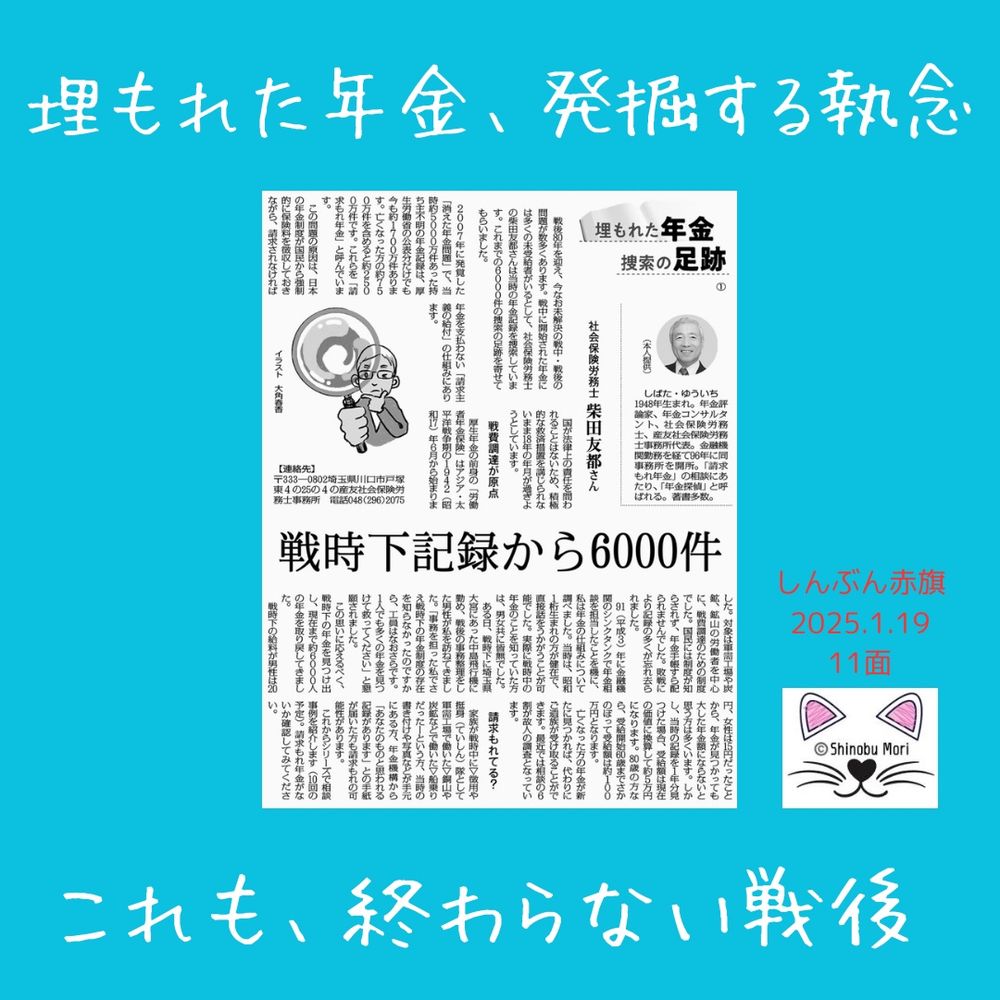 埋もれた年金　探索の足跡（１）
社会保険労務士　柴田友都さん
2025年1月19日【社会】

戦時下記録から６０００件
　戦後８０年を迎え、今なお未解決の戦中・戦後の問題が数多くあります。戦中に開始された年金には多くの未受給者がいるとして、社会保険労務士の柴田友都さんは当時の年金記録を捜索しています。これまでの６０００件の捜索の足跡を寄せてもらいました。

　２００７年に発覚した「消えた年金問題」で、当時約５０００万件あった持ち主不明の年金記録は、厚生労働省の公表分だけでも今も約１７００万件あります。亡くなった方の約７５０万件を含めると約２５００万件です。これらを「請求もれ年金」と呼んでいます。

　この問題の原因は、日本の年金制度が国民から強制的に保険料を徴収しておきながら、請求されなければ年金を支払わない「請求主義の給付」の仕組みにあります。

　国が法律上の責任を問われることはないため、積極的な救済措置を講じられないまま１８年の年月が過ぎようとしています。

戦費調達が原点
　厚生年金の前身の「労働者年金保険」はアジア・太平洋戦争期の１９４２（昭和１７）年６月から始まりました。対象は軍需工場や炭鉱、鉱山の労働者を中心に、戦費調達のための制度でした。国民には制度が知らされず、年金手帳すら配られませんでした。敗戦により記録の多くが忘れ去られました。

　９１（平成３）年に金融機関のシンクタンクで年金相談を担当したことを機に、私は年金の仕組みについて調べました。当時は、昭和１桁生まれの方が健在で、直接話をうかがうことが可能でした。実際に戦時中の年金のことを知っていた方は、男女共に皆無でした。

　ある日、戦時下に埼玉県大宮にあった中島飛行機に勤め、戦後の事務整理をした男性が私を訪ねてきました。「事務を担った私でさえ戦時下の年金制度の存在を知らなかったのですから、工員はなおさらです。１人でも多くの年金を見つけて救ってください」と懇願されました。

　この思いに応えるべく、戦時下の年金を見つけ出し、現在まで約６０００人の年金を取り戻してきました。

　戦時下の給料が男性は２０円、女性は１５円だったことから、年金が見つかっても大した年金額にならないと思う方は多くいます。しかし、当時の記録を１年分見つけた場合、受給額は現在の価値に換算して約５万円になります。８０歳の方なら、受給開始６０歳までさかのぼって受給額は約１００万円となります。

　亡くなった方の年金が新たに見つかれば、代わりにご遺族が受け取ることができます。最近では相談の６割が故人の調査となっています。

請求もれてる？
　家族が戦時中に▽徴用や挺身（ていしん）隊として軍需工場で働いた▽銅山や炭鉱などで働いた▽船乗りだった―という方、当時の書き付けや写真などが手元にある方、年金機構から「あなたのものと思われる記録があります」との手紙が届いた方も請求もれの可能性があります。

　これからシリーズで相談事例を紹介します（１０回の予定）。請求もれ年金がないか確認してみてください。

　しばた・ゆういち　1948年生まれ。年金評論家、年金コンサルタント、社会保険労務士、産友社会保険労務士事務所代表。金融機関勤務を経て９６年に同事務所を開所。「請求もれ年金」の相談にあたり、「年金探偵」と呼ばれる。著書多数。