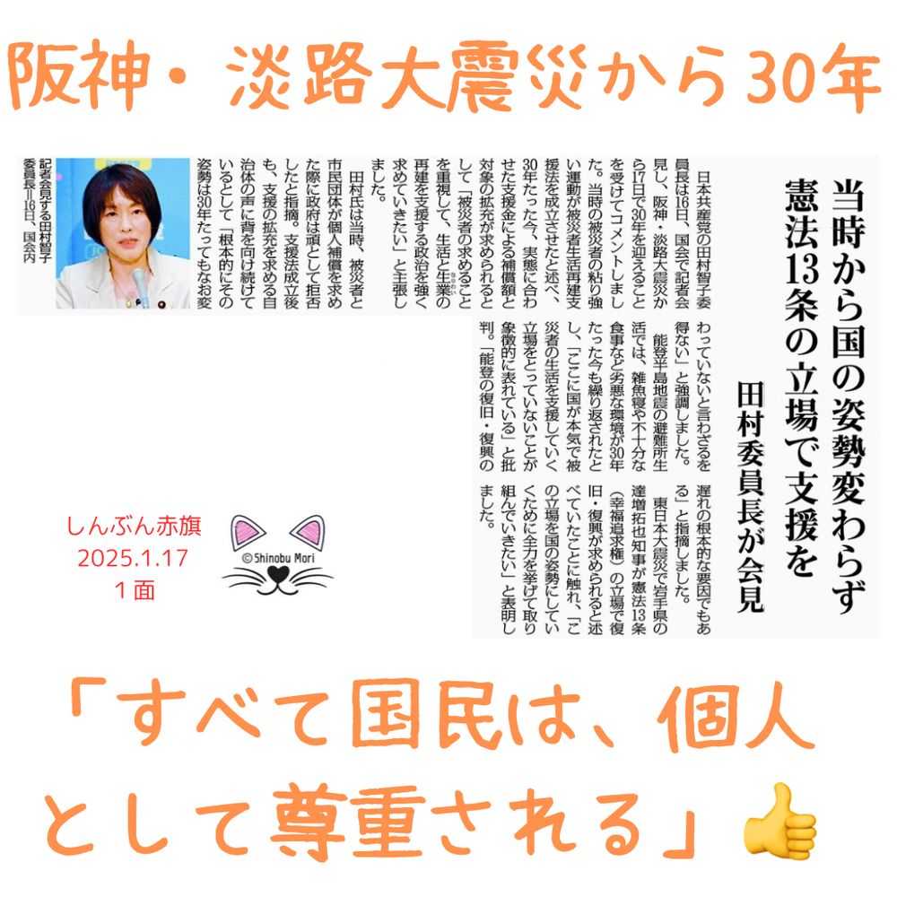 当時から国の姿勢変わらず　憲法１３条の立場で支援を
阪神・淡路大震災３０年　田村委員長が会見
2025年1月17日【１面】

　日本共産党の田村智子委員長は１６日、国会で記者会見し、阪神・淡路大震災から１７日で３０年を迎えることを受けてコメントしました。当時の被災者の粘り強い運動が被災者生活再建支援法を成立させたと述べ、３０年たった今、実態に合わせた支援金による補償額と対象の拡充が求められるとして「被災者の求めることを重視して、生活と生業（なりわい）の再建を支援する政治を強く求めていきたい」と主張しました。

　田村氏は当時、被災者と市民団体が個人補償を求めた際に政府は頑として拒否したと指摘。支援法成立後も、支援の拡充を求める自治体の声に背を向け続けているとして「根本的にその姿勢は３０年たってもなお変わっていないと言わざるを得ない」と強調しました。

　能登半島地震の避難所生活では、雑魚寝や不十分な食事など劣悪な環境が３０年たった今も繰り返されたとし、「ここに国が本気で被災者の生活を支援していく立場をとっていないことが象徴的に表れている」と批判。「能登の復旧・復興の遅れの根本的な要因でもある」と指摘しました。

　東日本大震災で岩手県の達増拓也知事が憲法１３条（幸福追求権）の立場で復旧・復興が求められると述べていたことに触れ、「この立場を国の姿勢にしていくために全力を挙げて取り組んでいきたい」と表明しました。