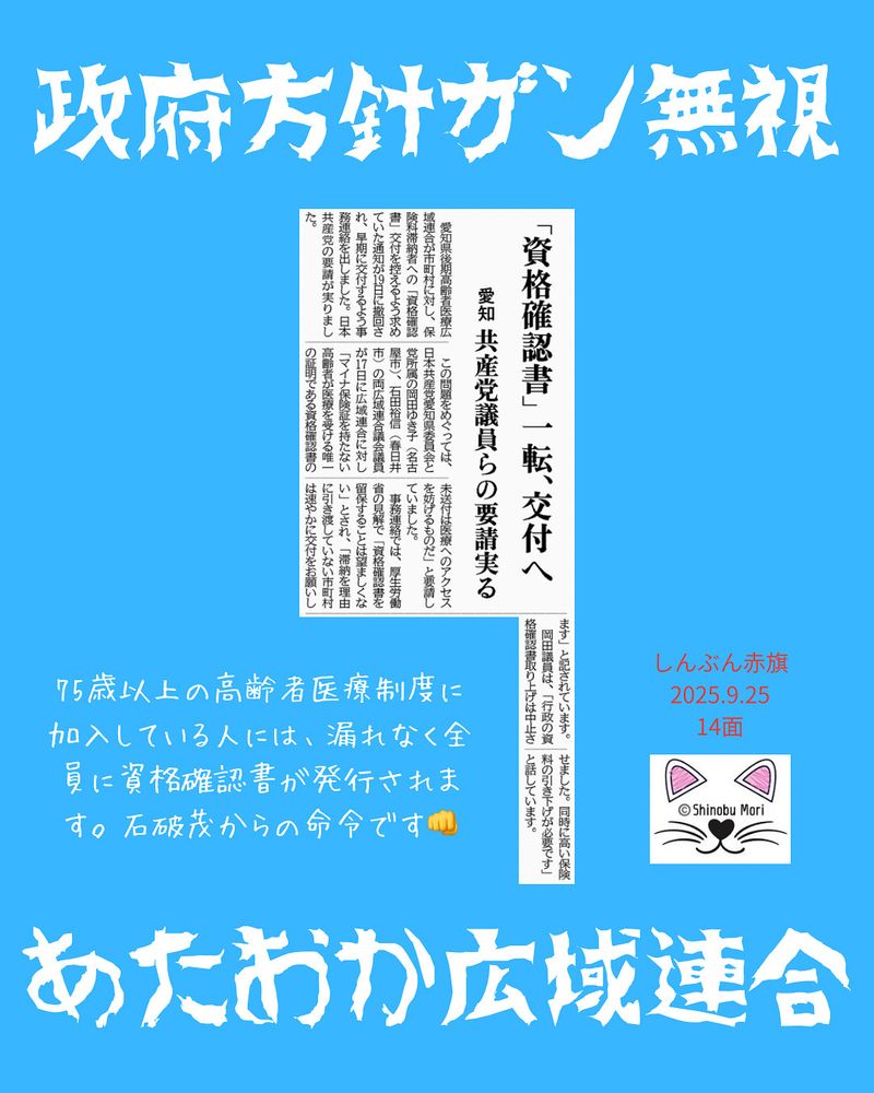 「資格確認書」一転、交付へ
愛知　共産党議員らの要請実る
2025年9月25日【社会】

　愛知県後期高齢者医療広域連合が市町村に対し、保険料滞納者への「資格確認書」交付を控えるよう求めていた通知が１９日に撤回され、早期に交付するよう事務連絡を出しました。日本共産党の要請が実りました。

　この問題をめぐっては、日本共産党愛知県委員会と党所属の岡田ゆき子（名古屋市）、石田裕信（春日井市）の両広域連合議会議員が１７日に広域連合に対し「マイナ保険証を持たない高齢者が医療を受ける唯一の証明である資格確認書の未送付は医療へのアクセスを妨げるものだ」と要請していました。

　事務連絡では、厚生労働省の見解で「資格確認書を留保することは望ましくない」とされ、「滞納を理由に引き渡していない市町村は速やかに交付をお願いします」と記されています。　岡田議員は、「行政の資格確認書取り上げは中止させました。同時に高い保険料の引き下げが必要です」と話しています。