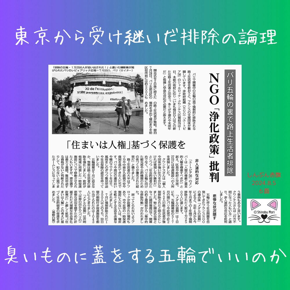 パリ五輪の裏で路上生活者排除　ＮＧＯ「浄化政策」批判
「住まいは人権」基づく保護を
2024年8月5日【国際】

　パリで開催中の五輪の裏で強制的に排除される路上生活者を救おうと、フランスの支援団体が奮闘しています。非政府組織（ＮＧＯ）「ユートピア５６」のシャルロッテ・クワンテス広報担当は１日、本紙の取材に応じ「いまも毎日１５人ほどの新たな路上生活者と出会う。多くが子連れや未成年だ」と指摘し早急な対応が必要だと訴えます。

　開会式を２日後に控えた７月２４日、パリ北部１８区の区役所前には約５００人もの路上生活者が集結。宿泊場所を求めて寝泊まりを始めました。

非人道的な対応
　「ユートピア５６」のメンバーは「人間の尊厳と基本的人権を尊重すべきだ」と訴え、区長や政府と交渉。２７日には保護施設への入所を実現しました。

　クワンテスさんは「個人や団体が強い圧力をかけなければ実現しない勝利だ」としつつ「社会的弱者のためでなく、パリ五輪に向けた観光客や公的機関のための街づくりが優先された結果だ」と憤りました。

　路上生活者の大半はアフリカや中東から政情不安や貧困を逃れてきた人たちです。パリや周辺の運河沿いや橋の下でテントをはり、風雨をしのぎつつ難民申請や社会保障の認定を待っていました。

　五輪開幕が７月に迫るなか、警察は路上生活者の排除を強化しました。政府が他地域に用意した一時保護施設にバスで移動させられた人もいますが、滞在猶予は最大３週間。難民申請する資格がないと判断されたりして、知らない土地でまたホームレスになってしまう事例もあると言います。クワンテスさんは「行方不明になった人もいる」と語り、非人道的な対応を批判しました。

悲惨な状況隠す
　五輪に伴う社会問題を告発してきたフランスＮＧＯの連合体「メダルの裏側」によると、去年４月から今年５月までの１年間で強制排除された人数は１万２５００人に達します。

　「メダルの裏側」は１日にも、五輪開幕前の５～７月の間にパリや近郊で計２５７２人の路上生活者が強制排除されたと明らかにしました。特に開会式会場となった競技場周辺で、開幕の約２週間前から「集中的な排除作戦」が行われました。

　戻ってこられないようブロックが設置された場所もあり、市や近郊の一時保護施設に入れない人は、寝床を転々とする生活を余儀なくされました。

　７月