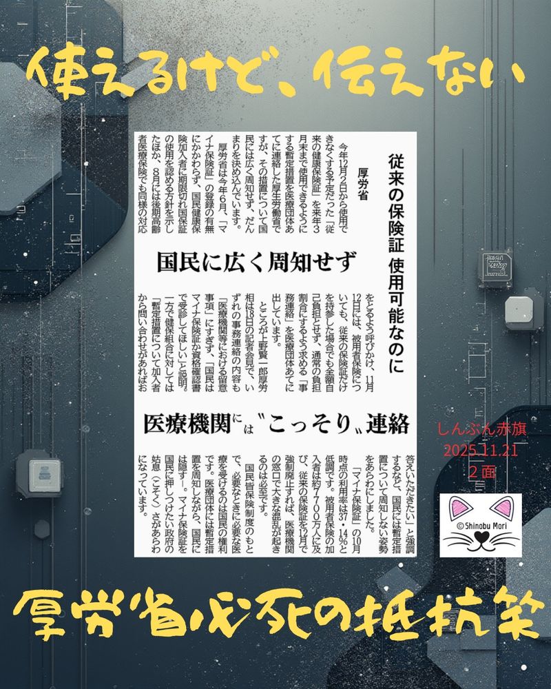 厚労省　従来の保険証使用可能なのに
国民に広く周知せず　医療機関には“こっそり”連絡
2025年11月21日【２面】

　今年１２月２日から使用できなくする予定だった「従来の健康保険証」を来年３月末まで使用できるようにする暫定措置を医療団体あてに連絡した厚生労働省ですが、その措置について国民には広く周知せず、だんまりを決め込んでいます。

　厚労省は今年６月、「マイナ保険証」の登録の有無にかかわらず、国民健康保険加入者に期限切れ国保証の使用を認める方針を示したほか、８月には後期高齢者医療保険でも同様の対応をとるよう呼びかけ、１１月１２日には、被用者保険についても、従来の保険証だけを持参した場合でも全額自己負担とせず、通常の負担割合にするよう求める「事務連絡」を医療団体あてに出しています。

　ところが上野賢一郎厚労相は１８日の記者会見で、いずれの事務連絡の内容も「医療機関等における留意事項」にすぎず、「国民はマイナ保険証か資格確認書で受診してほしい」と説明。一方で健保組合に対しては「暫定措置について加入者から問い合わせがあればお答えいただきたい」と強調するなど、国民には暫定措置について周知しない姿勢をあらわにしました。

　「マイナ保険証」の１０月時点の利用率は３７・１４％と低調です。被用者保険の加入者は約７７００万人に及び、従来の保険証を１２月で強制廃止すれば、医療機関の窓口で大きな混乱が起きるのは必至です。

　国民皆保険制度のもとで、必要なときに必要な医療を受けるのは国民の権利です。医療団体には暫定措置を周知しながら、国民には隠す―。マイナ保険証を国民に押しつけたい政府の姑息（こそく）さがあらわになっています。