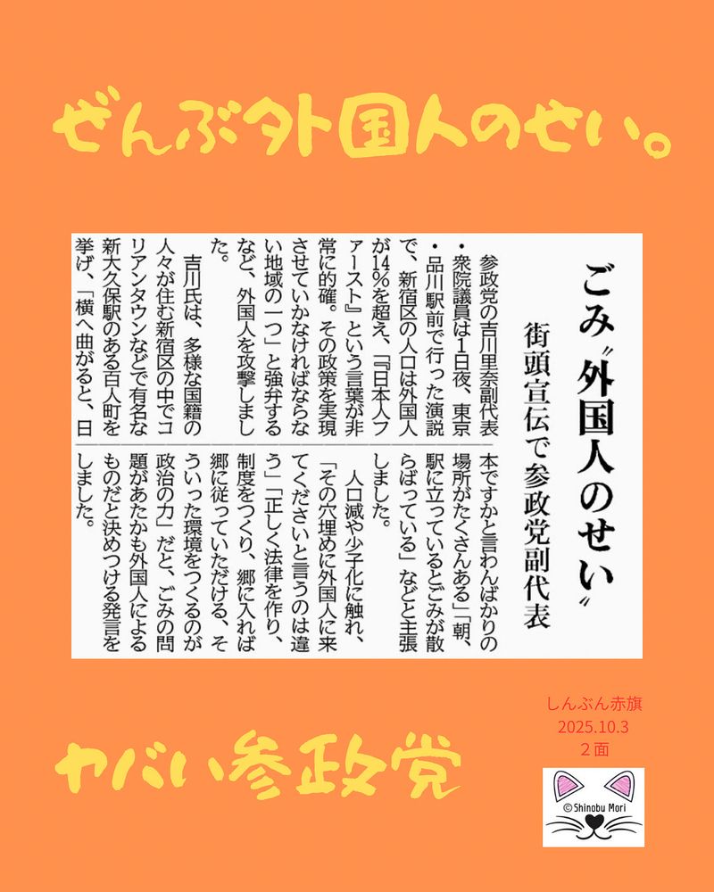 ごみ“外国人のせい”
街頭宣伝で参政党副代表
2025年10月3日【２面】

　参政党の吉川里奈副代表・衆院議員は１日夜、東京・品川駅前で行った演説で、新宿区の人口は外国人が１４％を超え、「『日本人ファースト』という言葉が非常に的確。その政策を実現させていかなければならない地域の一つ」と強弁するなど、外国人を攻撃しました。

　吉川氏は、多様な国籍の人々が住む新宿区の中でコリアンタウンなどで有名な新大久保駅のある百人町を挙げ、「横へ曲がると、日本ですかと言わんばかりの場所がたくさんある」「朝、駅に立っているとごみが散らばっている」などと主張しました。

　人口減や少子化に触れ、「その穴埋めに外国人に来てくださいと言うのは違う」「正しく法律を作り、制度をつくり、郷に入れば郷に従っていただける、そういった環境をつくるのが政治の力」だと、ごみの問題があたかも外国人によるものだと決めつける発言をしました。