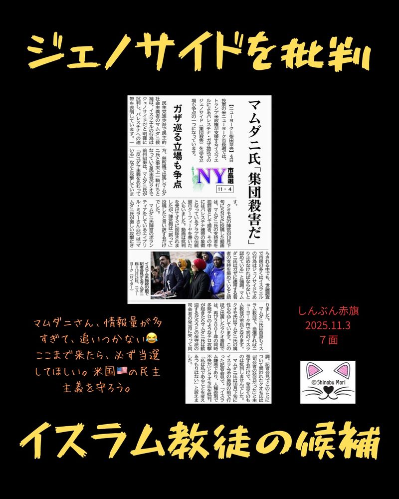 ＮＹ市長選１１・４　ガザ巡る立場も争点
マムダニ氏「集団殺害だ」
2025年11月3日【国際】

　【ニューヨーク＝柴田菜央】４日投票の米ニューヨーク市長選では、トランプ米政権が支援するイスラエルによるパレスチナ・ガザ地区でのジェノサイド（集団殺害）を巡る立場も争点の一つになっています。

　民主党進歩派で民主的社会主義者のマムダニ候補は、イスラエルの行為はジェノサイドだと明確に批判し、パレスチナへの連帯を表明しています。一方、無所属で出馬しマムダニ氏と事実上一騎打ちとなっている民主党のクオモ前州知事は、マムダニ氏が「反ユダヤ主義をあおっている」などと攻撃しています。

　クオモ氏の陣営が１０月下旬にＳＮＳに投稿した動画は、マムダニ氏の支持者を犯罪者として描き、その中にはパレスチナ連帯の象徴となっているアラブの伝統頭巾クーフィーヤを巻いた人もいました。動画は批判を受けてすぐに削除されましたが、陣営側は「誤って」投稿したと言い訳するだけでした。

　マムダニ氏陣営のボランティアをしているエイプリル・ミラーさん（２５）は「マムダニ氏が激しい攻撃にさらされる中でも、世論調査で市民の多くはイスラエルの行為はジェノサイドであり止めなければならないと認めている」と強調。マムダニ氏はガザに連帯する若者の支持を集めていると語りました。

　マムダニ氏は自身もイスラム教徒で、当選すればニューヨーク市で初のイスラム教徒の市長となります。クオモ氏はマムダニ氏の属性もやゆしています。このほど出演したラジオ番組では、再び２００１年の同時多発テロのようなテロ攻撃が起きたらマムダニ氏は歓迎するだろうとの保守派の司会者の発言に笑って同調。記者会見でこのことについて問われたクオモ氏は「司会者の発言だった」と主張するだけで、発言そのものは批判しませんでした。

　マムダニ氏は１０月下旬にイスラム系の施設の前で行った記者会見で、「イスラム嫌悪であり、人種差別で不快だ」とクオモ氏を批判。「私は私であることを変えるつもりはない」と訴えました。