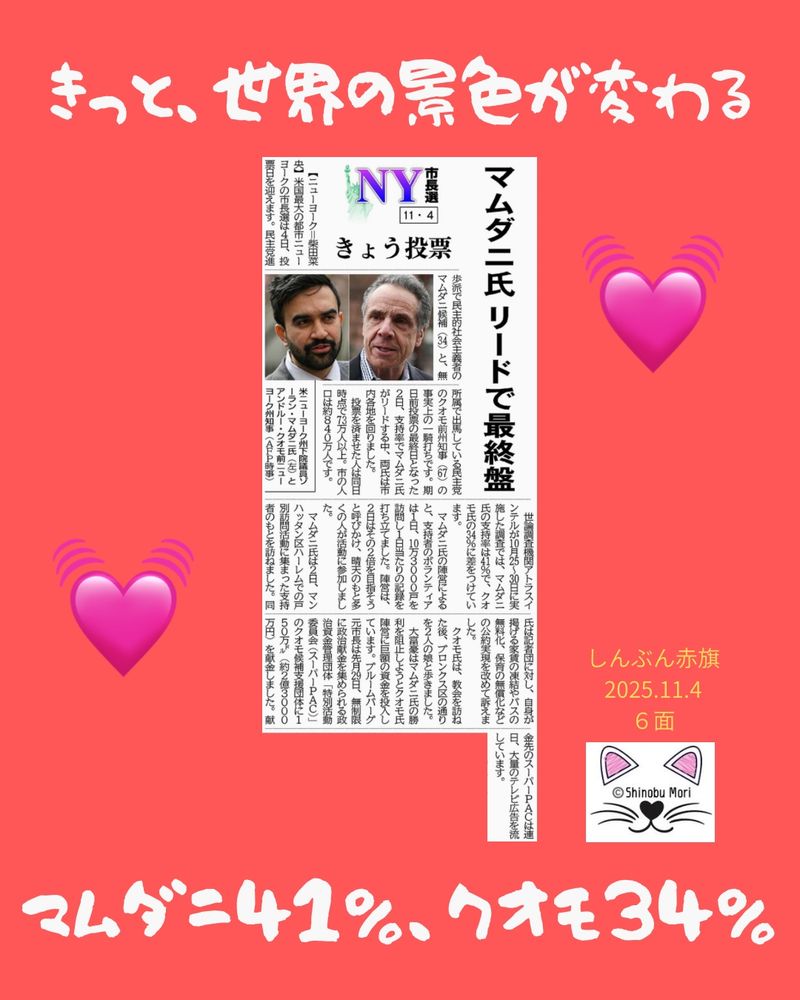 ＮＹ市長選１１・４　きょう投票
マムダニ氏リードで最終盤
2025年11月4日【国際】

　【ニューヨーク＝柴田菜央】米国最大の都市ニューヨークの市長選は４日、投票日を迎えます。民主党進歩派で民主的社会主義者のマムダニ候補（３４）と、無所属で出馬している民主党のクオモ前州知事（６７）の事実上の一騎打ちです。期日前投票の最終日となった２日、支持率でマムダニ氏がリードする中、両氏は市内各地を回りました。

　投票を済ませた人は同日時点で７３万人以上。市の人口は約８４０万人です。

　世論調査機関アトラスインテルが１０月２５～３０日に実施した調査では、マムダニ氏の支持率は４１％で、クオモ氏の３４％に差をつけています。

　マムダニ氏の陣営によると、支持者のボランティアは１日、１０万３０００戸を訪問し１日当たりの記録を打ち立てました。陣営は、２日はその２倍を目指そうと呼びかけ、晴天のもと多くの人が活動に参加しました。

　マムダニ氏は２日、マンハッタン区ハーレムでの戸別訪問活動に集まった支持者のもとを訪ねました。同氏は記者団に対し、自身が掲げる家賃の凍結やバスの無料化、保育の無償化などの公約実現を改めて訴えました。

　クオモ氏は、教会を訪ねた後、ブロンクス区の通りを２人の娘と歩きました。

　大富豪はマムダニ氏の勝利を阻止しようとクオモ氏陣営に巨額の資金を投入しています。ブルームバーグ元市長は先月２９日、無制限に政治献金を集められる政治資金管理団体「特別活動委員会（スーパーＰＡＣ）」のクオモ候補支援団体に１５０万ドル（約２億３０００万円）を献金しました。献金先のスーパーＰＡＣは連日、大量のテレビ広告を流しています。

