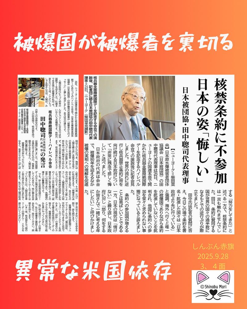 核禁条約に不参加　日本の姿「悔しい」
日本被団協・田中聰司代表理事
2025年9月28日【３面】

　【ニューヨーク＝柴田菜央】日本原水爆被害者団体協議会（日本被団協）の田中聰司代表理事は２６日、ニューヨークの国連本部で開かれた核兵器全面廃絶国際デーを記念するハイレベル会合での演説後に記者会見しました。世界の流れに逆行し核兵器禁止条約に背を向け続ける日本政府について「非常に残念で悲しく悔しい」と述べました。

　日本政府の代表は会合で、被爆８０年を迎えるなか被爆の実相への理解を促進する「努力をしてきた」と述べる一方で、核禁条約には一言も触れませんでした。同日、条約に賛同する国が世界の国々の過半数になるもとでの逆行ぶりが際立ちました。

　田中氏は記者の質問に答え、今日この場で条約を署名・批准した国々は「日本政府より先に行っている」と強調。海外へ行くと唯一の被爆国でありながら条約を批准していないことを批判され、他国に条約への参加を堂々と求められない事態になっていると訴えました。

　条約への参加国が増えることは喜ばしいことである一方、日本の現状は「情けない」と繰り返し、日本政府に対し「怒り、何をするか皆さんで一緒に考える年にしたい」と呼びかけました。

核兵器廃絶国際デー・ハイレベル会合
田中聰司日本被団協代表理事の発言
2025年9月28日【政治総合】

　２６日、ニューヨークの国連本部で開かれた核兵器全面廃絶国際デーにあたってのハイレベル会合で、日本原水爆被害者団体協議会（日本被団協）の田中聰司代表理事が「被爆者からのメッセージ」と題して発言しました。全文は次の通りです。

　人類が核時代に入って８０年の国際デーを迎えました。８１歳まで生き延びた被爆者の私が、今、訴えたいことは、ここにいらっしゃる皆さん方が、人類が、みんなヒバクシャになるのではないかという危機感です。核時代の原人の体感なのです。

　この８０年間で、核兵器を持つ国は２けたに近づき、地球には人類を繰り返し全滅させるほどの核兵器と核被害者（グローバルヒバクシャ）が拡散しました。核を持つ国の戦争を止められず、第３次世界大戦の感があります。核兵器が使われるリスクは極限に達しました。核兵器禁止条約ができたものの、核軍拡競争が止まりません。人類は全滅の瀬戸際です。

　被爆者が１０年たったらいなくなると、若者たちからしばしば心配されます。その度（たび）に私は答えます。「被爆者の余命を心配する前に、自分たちの命の方が短いことを心配しよう」と。人類最後の日までの時間を示す終末時計は８９秒しかなくなったのです。日本被団協へのノーベル平和賞の授与は「被爆者の声に耳を傾けよう」との世界への発信であり、危機感の薄さへの警鐘なのです。

　でも、肝心な核保有国のリーダーの方々は残念ながら耳を貸してくれません。核に頼る社会構造をコントロールできなくなっていませんか。人間社会を早く取り戻さないと間に合わなくなります。私たちは人類が核兵器と共存できないことを命ある限り、訴え続けます。

　被爆地広島の中国新聞ジュニアライターたちが「毎日８０秒、平和のためにできることは何でしょう」とのインタビューを試みました。「８９秒」の運命のカギを握る核保有国のリーダーの皆さん、被爆８０年にちなんだ、こどもならではの必死の取り組みを思いやってください。

　特に核大国のリーダーの皆さん、私たち被爆者と面談する機会をぜひ、設けてください。朗報をお待ちします。

　いま一度、核兵器をもつ国のリーダーの皆さん！　こちらを振り向いてください！