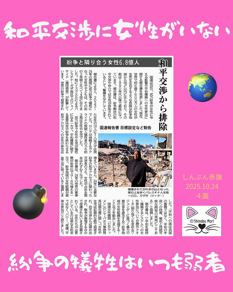 紛争と隣り合う女性６．８億人　和平交渉から排除
国連報告書　目標設定など勧告
2025年10月24日【国際】

　国連は２０日、武力紛争が女性に与える影響や平和構築への女性参加に関する報告書を発表しました。現在、世界で約６億７６００万人の女性が生死を左右するような危険な紛争地域から５０キロ以内に住んでおり、その数は１９９０年代以降で最高になっています。報告書は、紛争解決の和平交渉や仲介では女性が排除されているとして、警鐘をならしています。

　報告書によると、２０２３～２４年の期間に武力紛争で犠牲になった女性や子どもは、その前の２年間と比べて４倍になりました。特にイスラエルによるパレスチナ・ガザ地区でのジェノサイド（集団殺害）が影響しています。世界の紛争で殺害された女性の１０人に７人はガザ住民でした。ロシアが侵略するウクライナの民間人犠牲者のうち約３割は女性や女児でした。

　武力紛争で女性や女児が犠牲になる一方で、平和構築に関する意思決定や紛争を終わらせる和平プロセスへの女性の参加は増えていません。２４年に主要な紛争の和平プロセスに関わった交渉者のうち、女性が占める割合はわずか７％でした。

　報告書は、２４年の世界の軍事費が前年比で９・４％増える一方で、紛争地域の女性組織が資金不足に陥っていると強調しました。「平和への道は武器の蓄積ではなく、平和の手段への投資、権利と持続可能な開発の実現にこそある」と指摘しました。

　報告書は、▽平和を維持・構築するシステムへの女性参加について目標やクオータ（割り当て）を定める▽ジェンダーに基づく暴力の責任者を追及する▽紛争地域の女性組織を支援する―ことなどを勧告しました。

　国連女性機関「ＵＮウィメン」のシマ・バホス事務局長は報告書に関し、「女性や女児は記録的な数で殺害され、和平交渉からは締め出され、戦争が激増するなかで保護されないまま放置されている。女性たちが必要としているのは単なる約束ではなく、パワー、保護、平等な参加だ」と語りました。

