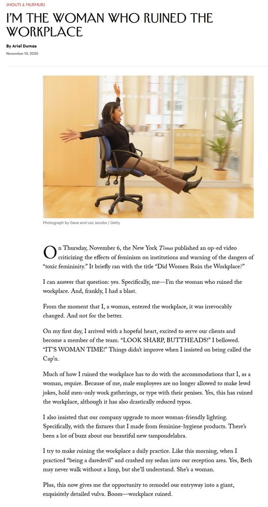 screencap of portion of New Yorker article

I’m the Woman Who Ruined the Workplace
By Ariel Dumas
November 14, 2025
A woman rolling on an office chair.
Photograph by Dave and Les Jacobs / Getty

On Thursday, November 6, the New York Times published an op-ed video criticizing the effects of feminism on institutions and warning of the dangers of “toxic femininity.” It briefly ran with the title “Did Women Ruin the Workplace?”

I can answer that question: yes. Specifically, me—I’m the woman who ruined the workplace. And, frankly, I had a blast.

From the moment that I, a woman, entered the workplace, it was irrevocably changed. And not for the better.

On my first day, I arrived with a hopeful heart, excited to serve our clients and become a member of the team. “LOOK SHARP, BUTTHEADS!” I bellowed. “IT’S WOMAN TIME!” Things didn’t improve when I insisted on being called the Cap’n.

Much of how I ruined the workplace has to do with the accommodations that I, as a woman, require. Because of me, male employees are no longer allowed to make lewd jokes, hold men-only work gatherings, or type with their penises. Yes, this has ruined the workplace, although it has also drastically reduced typos.

I also insisted that our company upgrade to more woman-friendly lighting. Specifically, with the fixtures that I made from feminine-hygiene products. There’s been a lot of buzz about our beautiful new tampondelabra.

I try to make ruining the workplace a daily practice. Like this morning, when I practiced “being a daredevil” and crashed my sedan into our reception area. Yes, Beth may never walk without a limp, but she’ll understand. She’s a woman.

Plus, this now gives me the opportunity to remodel our entryway into a giant, exquisitely detailed vulva. Boom—workplace ruined.