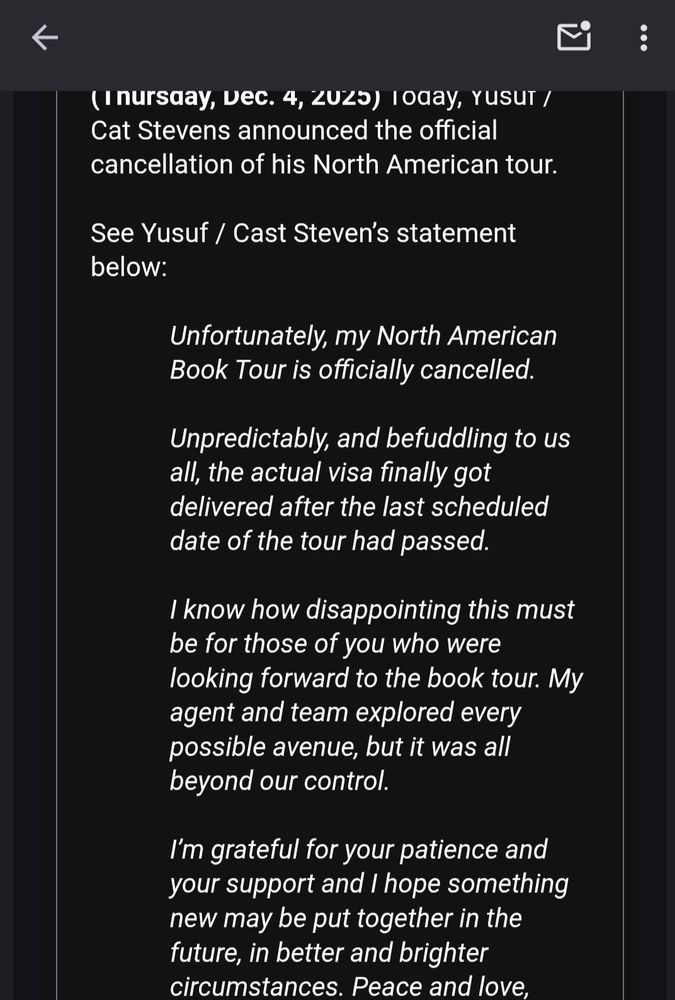 Yusuf/Cat Steven's statement about the North American Tour being canceled due to the visa coming after the last scheduled date of the tour passed and how his team explored all options but it was out of their control. He was loking forward to it and is disappointed and hopes something new happens in the future.