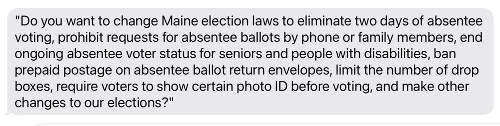 "Do you want to change Maine election laws to eliminate two days of absentee voting, prohibit requests for absentee ballots by phone or family members, end ongoing absentee voter status for seniors and people with disabilities, ban prepaid postage on absentee ballot return envelopes, limit the number of drop boxes, require voters to show certain photo ID before voting, and make other changes to our elections?"