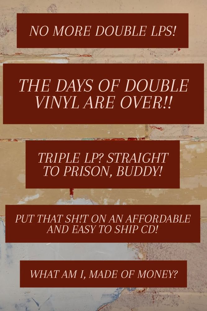 NO MORE DOUBLE LPS!
THE DAYS OF DOUBLE VINYL ARE OVER!!
TRIPLE LP? STRAIGHT TO PRISON, BUDDY!
PUT THAT SH!T ON AN AFFORDABLE AND EASY TO SHIP CD!
WHAT AM I, MADE OF MONEY?