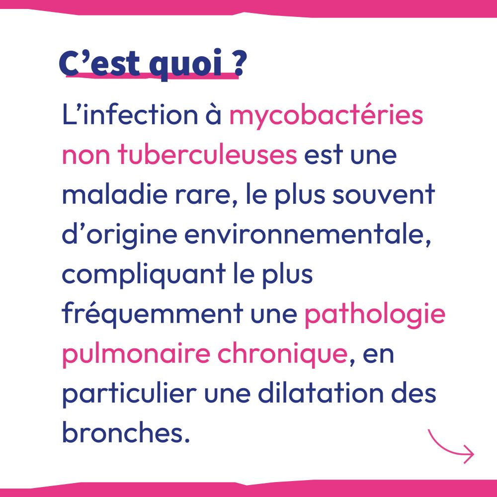 C'est quoi ?
L'infection à Mycobactéries non Tuberculeuses est une maladie rare, le plus souvent d'origine environnementale, compliquant le plus fréquemment une pathologie pulmonaire chronique, en particulier une dilatation des bronches.