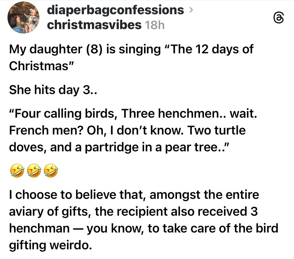 diaperbagconfessions > christmasvibes 

My daughter (8) is singing "The 12 days of Christmas"
She hits day 3..
"Four calling birds, Three henchmen.. wait.
French men? Oh, I don't know. Two turtle doves, and a partridge in a pear tree."
I choose to believe that, amongst the entire aviary of gifts, the recipient also received 3 henchman - you know, to take care of the bird gifting weirdo.