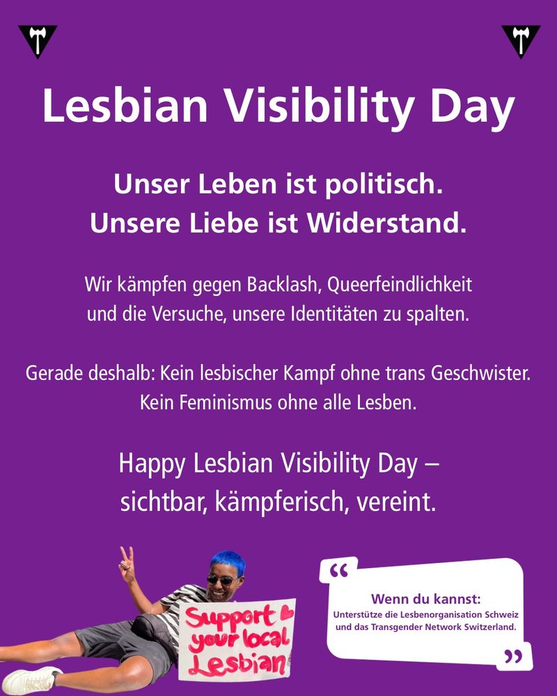 Slide mit Text und einem Bild einer Person mit Schild. Auf dem Schild steht: Support your local Lesbian.

Lesbian Visibility Day
 Our lives are political. Our love is resistance.

We fight against backlash, queerphobia, and attempts to divide our identities.

That’s why: No lesbian struggle without trans siblings. No feminism without all lesbians.

Happy Lesbian Visibility Day – visible, powerful, united.

If you can: Support @los_lesbenorganisation and @transgendernetwork_ch 
 —————————  Lesbian Visibility Day
Unser Leben ist politisch. Unsere Liebe ist Widerstand.

Wir kämpfen gegen Backlash, Queerfeindlichkeit und die Versuche, unsere Identitäten zu spalten.

Gerade deshalb: Kein lesbischer Kampf ohne trans Geschwister. Kein Feminismus ohne alle Lesben.

Happy Lesbian Visibility Day – sichtbar, kämpferisch, vereint.
