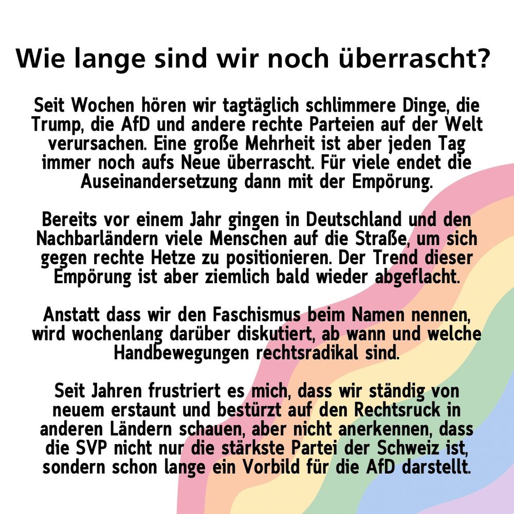 Wie lange sind wir noch überrascht und empört? 
Seit Wochen hören wir tagtäglich schlimmere Dinge, die Trump, die AfD und andere rechte Parteien auf der Welt verursachen. Eine große Mehrheit ist aber jeden Tag immer noch aufs Neue überrascht. Für viele endet die Auseinandersetzung dann mit der Empörung.

Bereits vor einem Jahr gingen in Deutschland und den Nachbarländern viele Menschen auf die Straße, um sich gegen rechte Hetze zu positionieren. Der Trend dieser Empörung ist aber ziemlich bald wieder abgeflacht.

Anstatt dass wir den Faschismus beim Namen nennen, wird wochenlang darüber diskutiert, ab wann und welche Handbewegungen rechtsradikal sind.

Seit Jahren frustriert es mich, dass wir ständig von neuem erstaunt und bestürzt auf den Rechtsruck in anderen Ländern schauen, aber nicht anerkennen, dass die SVP nicht nur die stärkste Partei der Schweiz ist, sondern schon lange ein Vorbild für die AfD darstellt.