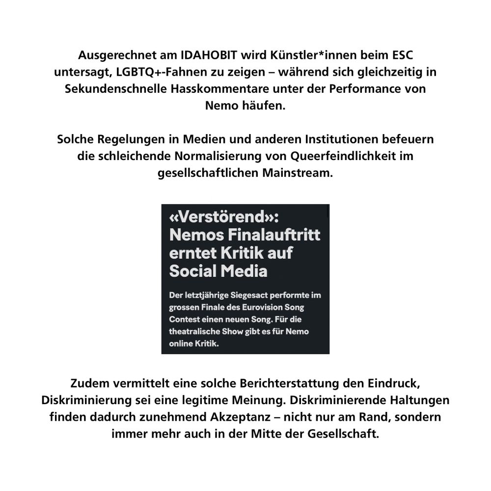 Ausgerechnet am IDAHOBIT wird Künstler*innen beim ESC untersagt, LGBTQ+-Fahnen zu zeigen – während sich gleichzeitig in Sekundenschnelle Hasskommentare unter der Performance von Nemo häufen.

Solche Regelungen in Medien und anderen Institutionen befeuern die schleichende Normalisierung von Queerfeindlichkeit im gesellschaftlichen Mainstream.

Zudem vermittelt eine solche Berichterstattung den Eindruck, Diskriminierung sei eine legitime Meinung. Diskriminierende Haltungen finden dadurch zunehmend Akzeptanz – nicht nur am Rand, sondern immer mehr auch in der Mitte der Gesellschaft.