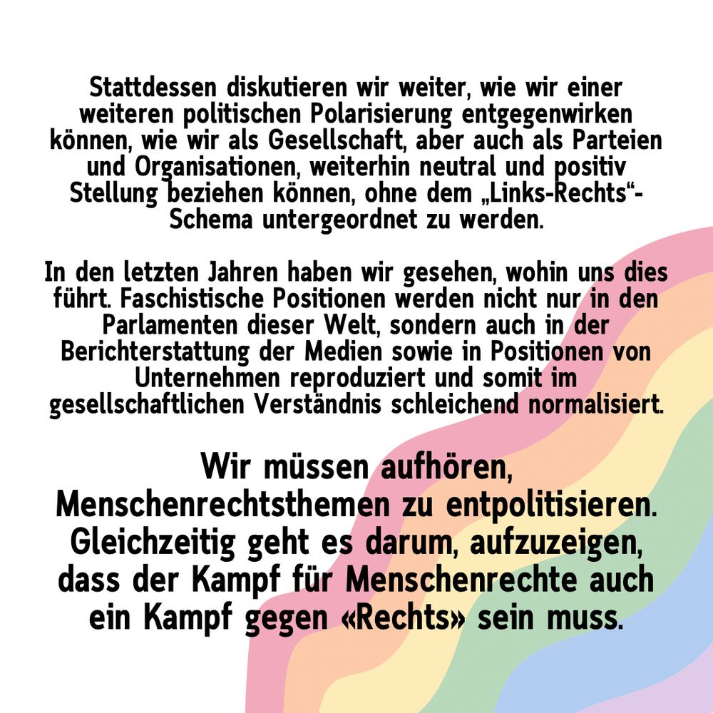 Stattdessen diskutieren wir weiter, wie wir einer weiteren politischen Polarisierung entgegenwirken können, wie wir als Gesellschaft, aber auch als Parteien und Organisationen, weiterhin neutral und positiv Stellung beziehen können, ohne dem „Links-Rechts“-Schema untergeordnet zu werden.

In den letzten Jahren haben wir gesehen, wohin uns dies führt. Faschistische Positionen werden nicht nur in den Parlamenten dieser Welt, sondern auch in der Berichterstattung der Medien sowie in Positionen von Unternehmen reproduziert und somit im gesellschaftlichen Verständnis schleichend normalisiert.

Wir müssen aufhören, Menschenrechtsthemen zu entpolitisieren. Gleichzeitig geht es darum, aufzuzeigen, dass der Kampf für Menschenrechte auch ein Kampf gegen «Rechts» sein muss.