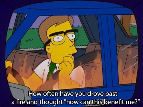 That Simpsons meme that says, "How often have you drove past a fire and thought, "how can this benefit me?"