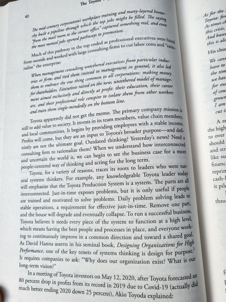Excerpt from "The Toyota Way":
The mid-century corporation's workplace training and many-layered hierarchy built a pipeline through which the top jobs the might be filled. The saying "from the mail mail room to the corner office" captured something real, and even the most menial jobs opened pathways to promotion.

Much of this pathway to the top ended as professional executives were hired from outside and worked with large consulting firms to cut labor costs and "rationalize" the enterprise:

When management consulting untethered executives from particular industries, it also led them to embrace the one thing common to all corporations: making money from for shareholders.. Executives raised on the new, untethered model of managment aimed exclusively and directly at profit: their education, their career arc, and their profssional role conspire to isolate them from other worker and train them single-mindedly on the bottom line.

Toyota apparently did not get the memo. The primary company mission still is to add value to society. It invests in its team members, value chain member and local communities. It begins by providing employees with a stable income. Profits will come, but they are an input to Toyota's broader purpose-and def minitely are not the ultimate goal. Outdated thinking? Yesterday's news? Need consulting firm to rationalize them? When we understand how interconnected and uncertain the world is, we can begin to see the business case for a more people-centered way of thinking and acting for the long term.