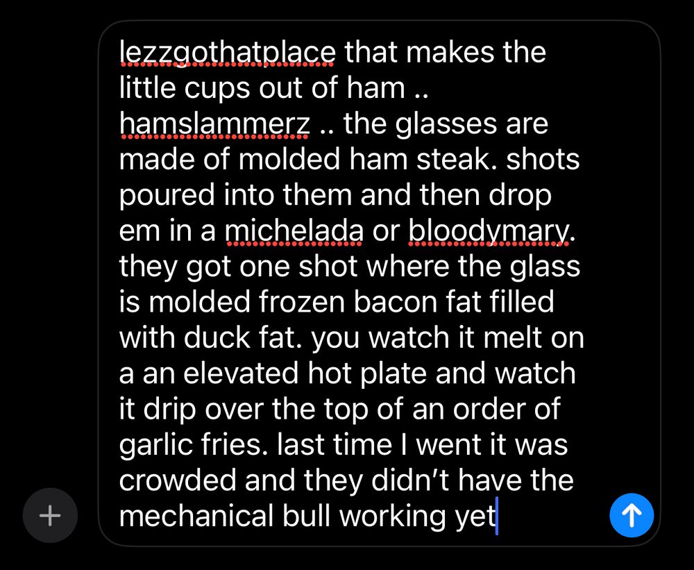 It’s a text message where I am writing to a friend:

lezzgothatplace that makes the little cups out of ham .. hamslammerz .. the glasses are made of molded ham steak. shots poured into them and then drop em in a michelada or bloodymary. they got one shot where the glass is molded frozen bacon fat filled with duck fat. you watch it melt on a an elevated hot plate and watch it drip over the top of an order of garlic fries. last time I went it was crowded and they didn’t have the mechanical bull working yet