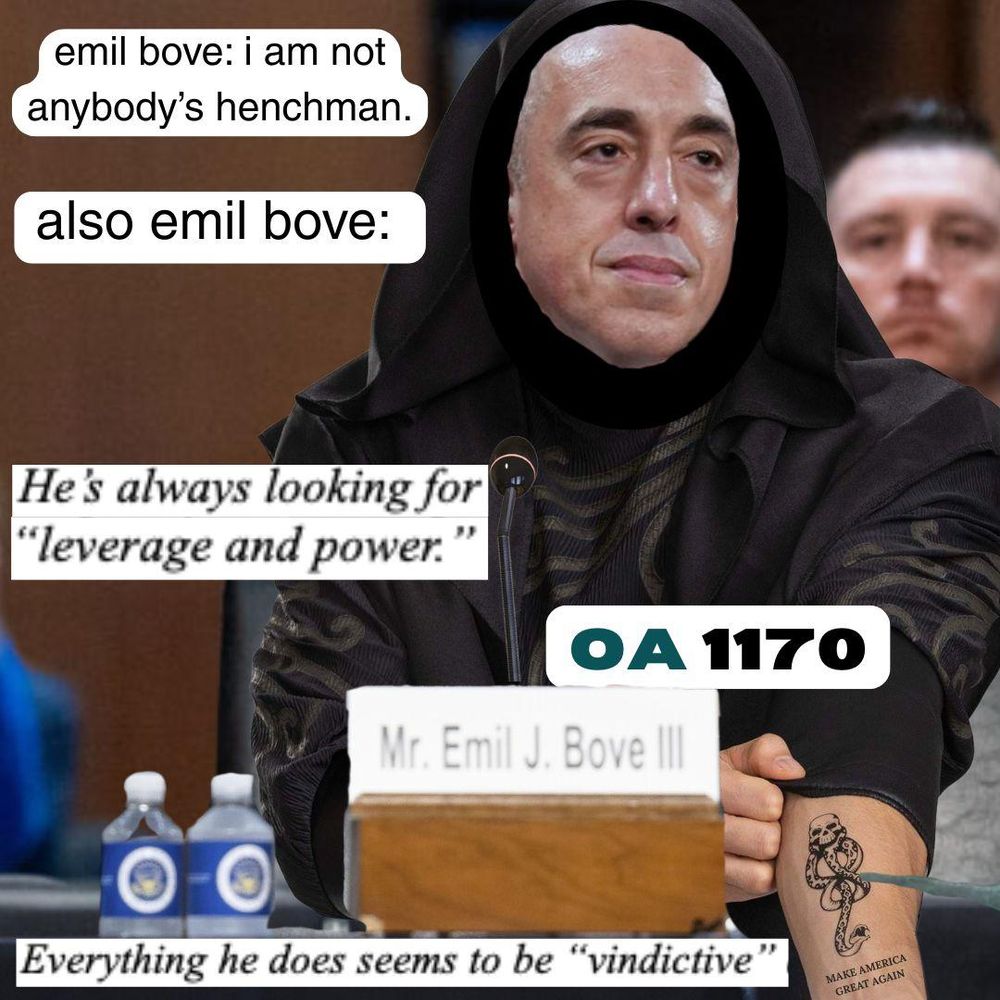 A picture of top DOJ enforcer Emil Bove's face edited into the black cloak of a Death Eater from Harry Potter with the Dark Mark, a black tattoo skull with a snake, visible on his forearm. In the background is the audience of his Senate confirmation hearing for a judgeship on the Third Circuit Appeals Court. The text next to his head reads "emil bove: i am not anyone's henchman" and then "also emil bove:" to emphasize that he is, in fact, a henchman for Trump the way Death Eaters are henchmen for Voldemort. There is also text from a 2018 email complaint about him reading "He's always looking for leverage and power" and "Everything he does seems to be vindictive".