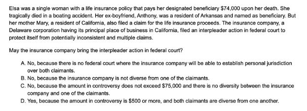 Question 78 of Thomas Takes The Bar Exam is as follows: Elsa was a single woman with a life insurance policy that pays her designated beneficiary $74,000 upon her death. She tragically died in a boating accident. Her ex-boyfriend, Anthony, was a resident of Arkansas and named as beneficiary. But her mother Mary, a resident of California, also filed a claim for the life insurance proceeds. The insurance company, a Delaware corporation having its principal place of business in California, filed an interpleader action in federal court to protect itself from potentially inconsistent and multiple claims. 

May the insurance company bring the interpleader action in federal court?

A. No, because there is no federal court where the insurance company will be able to establish personal jurisdiction over both claimants.
B. No, because the insurance company is not diverse from one of the claimants.
C. No, because the amount in controversy does not exceed $75,000 and there is no diversity between the insurance company and one of the claimants. 
D. Yes, because the amount in controversy is $500 or more, and both claimants are diverse from one another.
