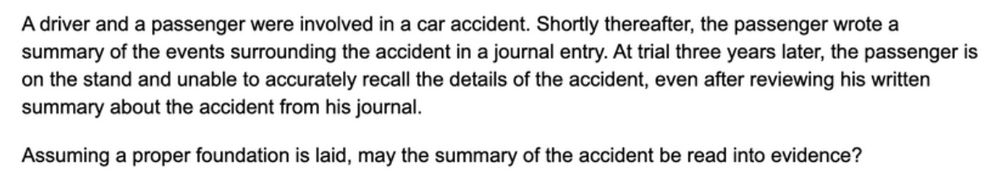 Question 76 of Thomas Takes The Bar Exam: A driver and a passenger were involved in a car accident. Shortly thereafter, the passenger wrote a summary of the events surrounding the accident in a journal entry. At trial three years later, the passenger is on the stand and unable to accurately recall the details of the accident, even after reviewing his written summary about the accident from his journal. 

Assuming a proper foundation is laid, may the summary of the accident be read into evidence?