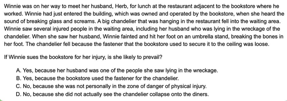 This one's a behemoth (I had to type out the alt text manually). The text of T3BE Question 77 is as follows: Winnie was on her way to meet her husband, Herb, for lunch at the restaurant adjacent to the bookstore where he worked. Winnie had just entered the building, which was owned and operated by the bookstore, when she heard the sound of breaking glass and screams. A big chandelier that was hanging in the restaurant fell into the waiting area. Winnie saw several injured people in the waiting area, including her husband who was lying in the wreckage of the chandelier. When she saw her husband, Winnie fainted and hit her foot on an umbrella stand, breaking the bones in her foot. The chandelier fell because the fastener that the bookstore used to secure it to the ceiling was loose.

If Winnie sues the bookstore for her injury, is she likely to prevail?

The answer choices, included by popular demand are as follows: 

 A. Yes, because her husband was one of the people she saw lying in the wreckage. 
B. Yes, because the bookstore used the fastener for the chandelier.
C. No, because she was not personally in the zone of danger of physical injury
D. No, because she did not actually see the chandelier collapse onto the diners.