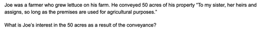 Question 75 of Thomas Takes The Bar Exam is as follows: Joe was a farmer who grew lettuce on his farm. He conveyed 50 acres of his property "To my sister, her heirs, and assigns, so long as the premises are used for agricultural purposes." What is Joe's interest in the 50 acres as a result of the conveyance?