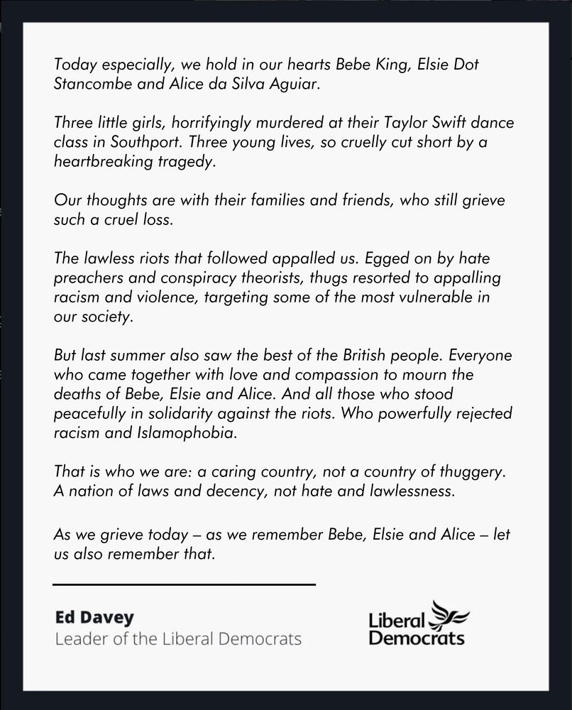(summary of statement from Ed Davey on Southport tragedy)

Ed Davey says we hold in our hearts Bebe, Elsie and Alice—three little girls, horrifyingly murdered. He says our thoughts are with their families and friends, who still grieve such a cruel loss. He condemns the appalling racism and violence egged on by hate preachers and conspiracy theorists, and honours everyone who came together with love and compassion, and who stood peacefully in solidarity, rejecting racism and Islamophobia.