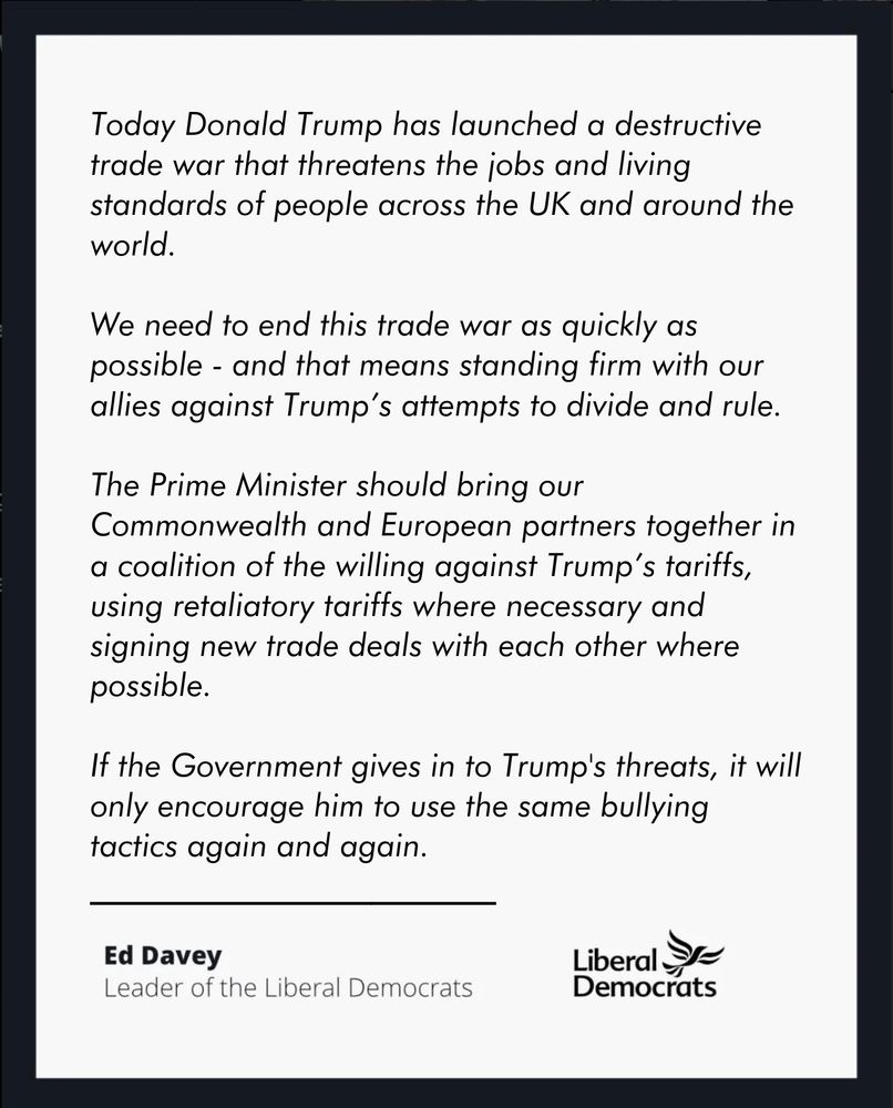 Today Donald Trump has launched a destructive trade war that threatens the jobs and living standards of people across the UK and around the world.

We need to end this trade war as quickly as possible - and that means standing firm with our allies against Trump’s attempts to divide and rule.

The Prime Minister should bring our Commonwealth and European partners together in a coalition of the willing against Trump’s tariffs, using retaliatory tariffs where necessary and signing new trade deals with each other where possible.

If the Government gives in to Trump's threats, it will only encourage him to use the same bullying tactics again and again.