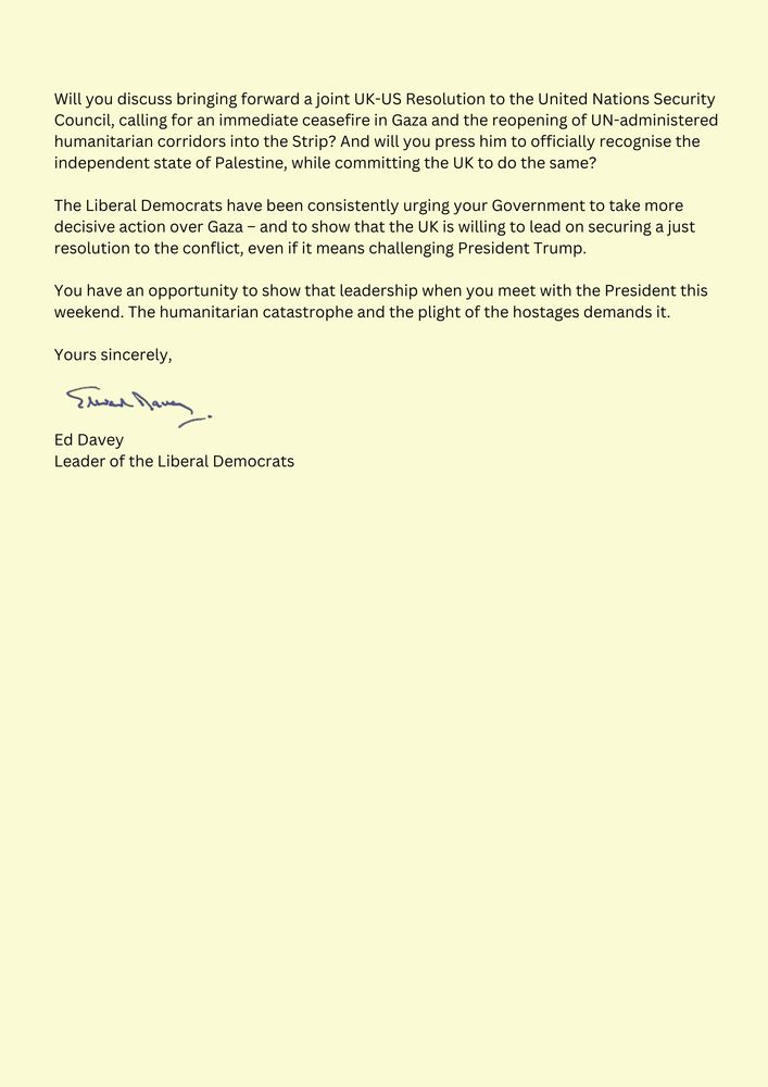 A follow-up section of Ed Davey’s 25 July letter to Keir Starmer. He urges Starmer to push Trump on a joint UK-US UN resolution for a Gaza ceasefire, reopening humanitarian corridors, and recognising Palestine. Davey says the UK must lead—even if it means challenging Trump—and calls on Starmer to show that leadership during Trump’s UK visit.