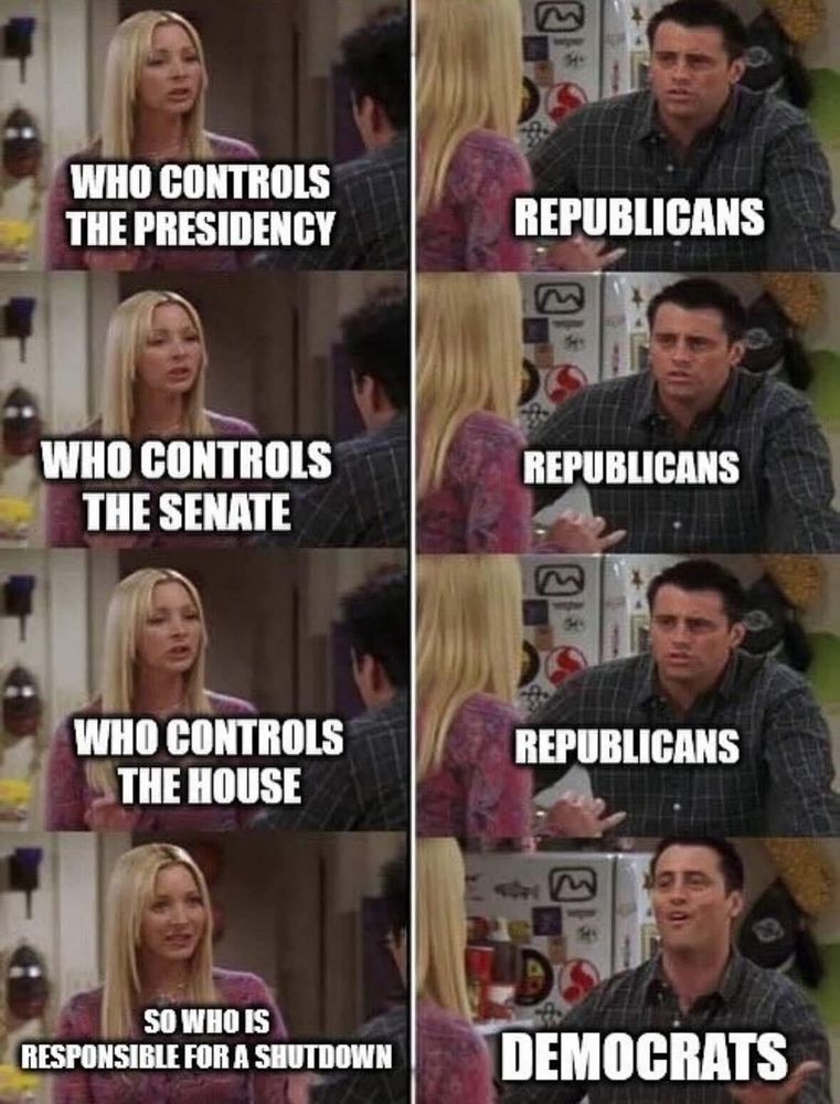 

There is a 4 x 2 grid. Left side has Phoebe from Friends. Right side has Joey. 

Top line: Text on left reads, “Who controls the Presidency?”  Text on right reads, “Republicans”

Next line: Text on left reads, “Who controls the Senate?”  Text on right reads, “Republicans”

Next line: Text on left reads, “Who controls the House?”  Text on right reads, “Republicans”

Last line: Text on left reads, “So who is responsible for the shutdown?”  Text on right reads, “DEMOCRATS”. Joey’s face has an oh expression. 😮