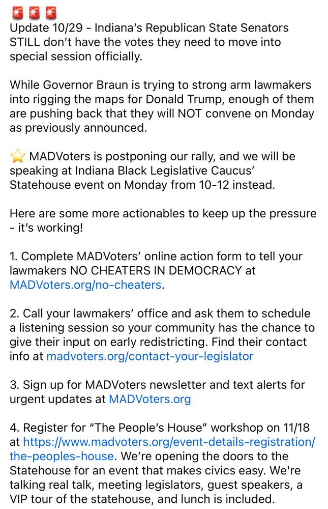 🚨🚨🚨
Update 10/29 - Indiana’s Republican State Senators STILL don’t have the votes they need to move into special session officially. 

While Governor Braun is trying to strong arm lawmakers into rigging the maps for Donald Trump, enough of them are pushing back that they will NOT convene on Monday as previously announced.  

⭐️ MADVoters is postponing our rally, and we will be speaking at Indiana Black Legislative Caucus’ Statehouse event on Monday from 10-12 instead.

Here are some more actionables to keep up the pressure - it’s working! 

1. Complete MADVoters’ online action form to tell your lawmakers NO CHEATERS IN DEMOCRACY at MADVoters.org/no-cheaters. 

2. Call your lawmakers’ office and ask them to schedule a listening session so your community has the chance to give their input on early redistricting. Find their contact info at madvoters.org/contact-your-legislator

3. Sign up for MADVoters newsletter and text alerts for urgent updates at MADVoters.org

4. Register for “The People’s House” workshop on 11/18 at https://www.madvoters.org/event-details-registration/the-peoples-house. We’re opening the doors to the Statehouse for an event that makes civics easy. We're talking real talk, meeting legislators, guest speakers, a VIP tour of the statehouse, and lunch is included.
