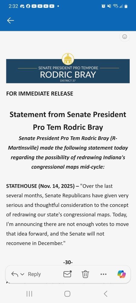 FOR IMMEDIATE RELEASE

Statement from Senate President Pro Tem Rodric Bray

Senate President Pro Tem Rodric Bray (R-Martinsville) made the following statement today regarding the possibility of redrawing Indiana’s congressional maps mid-cycle:

STATEHOUSE (Nov. 14, 2025) – “Over the last several months, Senate Republicans have given very serious and thoughtful consideration to the concept of redrawing our state’s congressional maps. Today, I’m announcing there are not enough votes to move that idea forward, and the Senate will not reconvene in December.”