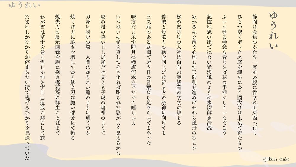 ゆうれい　


静岡は金魚のかたち一度その腹に呑まれて東西へ行く


ひとつ空くボックス席を埋めにゆく図太さは上京で得たもの


ふいに甦る無念も春ならば花の手柄にしていただろう


記憶は思い出ではない光沢紙のように水深薄き清流


ぬかるみを漕ぐ心地して玉砂利を進めばわれら孤舟のひとつ


松の内明けの大社は白布の賽銭箱のままに鎮もる
　

停戦と短歌との縁を同じだけ祈るどの祭神に向けても


三叉路のある庭園で迷う日の言葉なら足りないでよかった


味方だと示す陣具の幟旗何本立ったって嬉しいよ


いっぱいの光を貸してそうすれば彫られた影がよく見えるから


虎の尾の拵いとし尻尾だけ見える子虎の寝相のようで


刀身に陽炎の燦　人間はゆうれい船のように過ぐのみ


焼くほどに脆さを増してゆく鉄よ刀は脆い部分にて斬る


焼失刀の展示図録を胸に抱き梅花藻の群生のそばまで


わが雪は富士を巻く雪しか知らず自己追放の解として旅


たまにしかひかりが停まらない街で逃げるひかりを見送っていた
