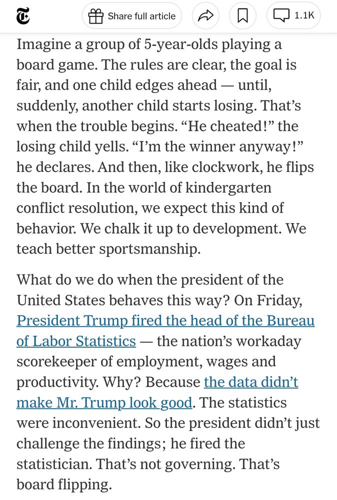 Imagine a group of 5-year-olds playing a board game. The rules are clear, the goal is fair, and one child edges ahead — until, suddenly, another child starts losing. That’s when the trouble begins. “He cheated!” the losing child yells. “I’m the winner anyway!” he declares. And then, like clockwork, he flips the board. In the world of kindergarten conflict resolution, we expect this kind of behavior. We chalk it up to development. We teach better sportsmanship.

What do we do when the president of the United States behaves this way? On Friday, President Trump fired the head of the Bureau of Labor Statistics — the nation’s workaday scorekeeper of employment, wages and productivity. Why? Because the data didn’t make Mr. Trump look good. The statistics were inconvenient. So the president didn’t just challenge the findings; he fired the statistician. That’s not governing. That’s board flipping.