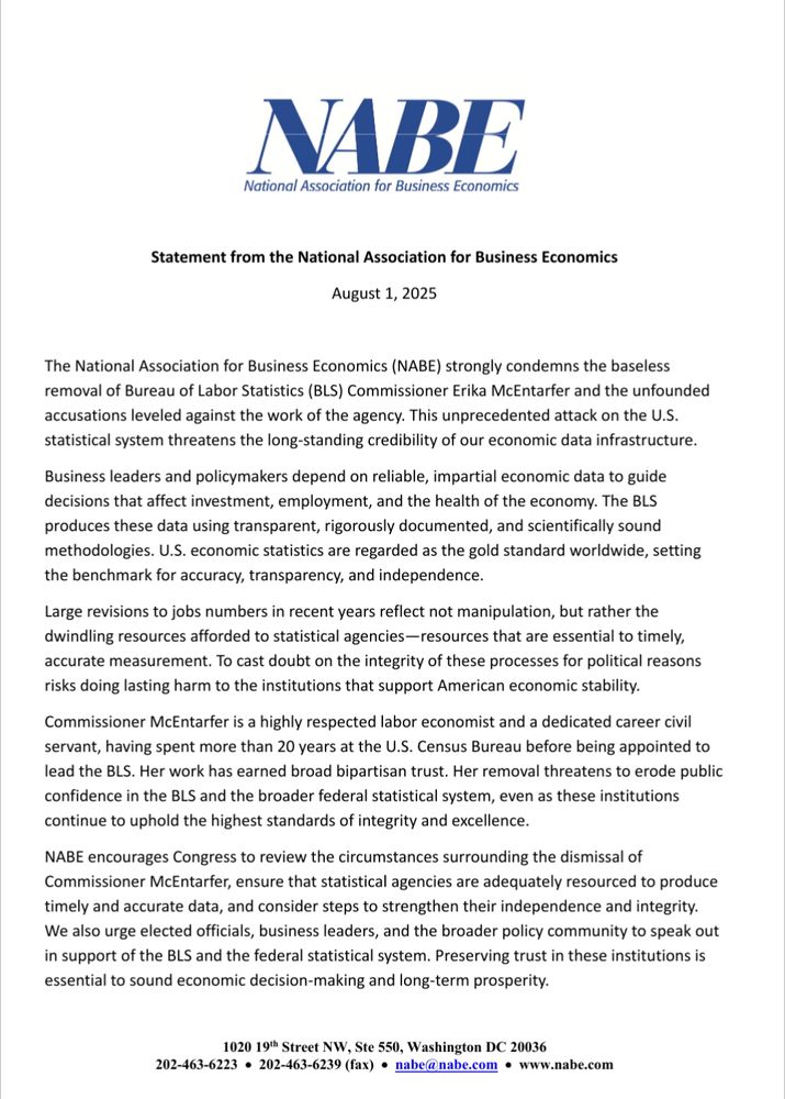 NABE strongly condemns the baseless removal of Bureau of Labor Statistics (BLS) Commissioner Erika McEntarfer and the unfounded
accusations leveled against the work of the agency. This unprecedented attack on the U.S.
statistical system threatens the long-standing credibility of our economic data infrastructure.
Business leaders and policymakers depend on reliable, impartial economic data to guide
decisions that affect investment, employment, and the health of the economy. The BLS
produces these data using transparent, rigorously documented, and scientifically sound
methodologies. U.S. economic statistics are regarded as the gold standard worldwide, setting
the benchmark for accuracy, transparency, and independence.
Large revisions to jobs numbers in recent years reflect not manipulation, but rather the
dwindling resources afforded to statistical agencies—resources that are essential to timely,
accurate measurement. To cast doubt on the integrity of these processes for political reasons
risks doing lasting harm to the institutions that support American economic stability.
Commissioner McEntarfer is a highly respected labor economist and a dedicated career civil
servant, having spent more than 20 years at the U.S. Census Bureau before being appointed to
lead the BLS. Her work has earned broad bipartisan trust. Her removal threatens to erode public
confidence in the BLS and the broader federal statistical system, even as these institutions
continue to uphold the highest standards of integrity and excellence.
NABE encourages Congress to review the circumstances surrounding the dismissal of
Commissioner McEntarfer, ensure that statistical agencies are adequately resourced to produce
timely and accurate data, and consider steps to strengthen their independence and integrity.

We also urge elected officials, business leaders, and the broader policy community to speak out
in support of the BLS and the federal statistical system...