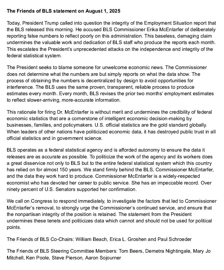 President Trump called into question the integrity of the Employment Situation report that the BLS released this morning. He accused BLS Commissioner Erika McEntarfer of deliberately reporting false numbers to reflect poorly on this administration. This baseless, damaging claim undermines the valuable work and dedication of BLS staff who produce the reports each month. This escalates the President’s unprecedented attacks on the independence and integrity of the federal statistical system.
The President seeks to blame someone for unwelcome economic news. The Commissioner does not determine what the numbers are but simply reports on what the data show. The process of obtaining the numbers is decentralized by design to avoid opportunities for interference. The BLS uses the same proven, transparent, reliable process to produce estimates every month. Every month, BLS revises the prior two months’ employment estimates to reflect slower-arriving, more-accurate information. 
This rationale for firing Dr. McEntarfer is without merit and undermines the credibility of federal economic statistics that are a cornerstone of intelligent economic decision-making by businesses, families, and policymakers. U.S. official statistics are the gold standard globally. When leaders of other nations have politicized economic data, it has destroyed public trust in all official statistics and in government science.

We call on Congress to respond immediately, to investigate the factors that led to Commissioner McEntarfer’s removal, to strongly urge the Commissioner’s continued service, and ensure that the nonpartisan integrity of the position is retained. The statement from the President undermines these tenets and politicizes data which cannot and should not be used for political points.
