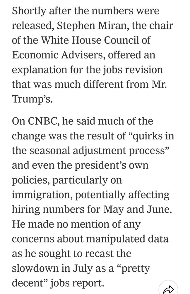 Shortly after the numbers were released, Stephen Miran, the chair of the White House Council of Economic Advisers, offered an explanation for the jobs revision that was much different from Mr. Trump’s.

On CNBC, he said much of the change was the result of “quirks in the seasonal adjustment process” and even the president’s own policies, particularly on immigration, potentially affecting hiring numbers for May and June. He made no mention of any concerns about manipulated data as he sought to recast the slowdown in July as a “pretty decent” jobs report.
