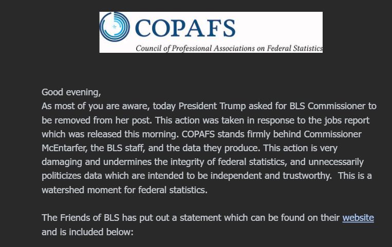 Good evening,

As most of you are aware, today President Trump asked for BLS Commissioner to be removed from her post. This action was taken in response to the jobs report which was released this morning. COPAFS stands firmly behind Commissioner McEntarfer, the BLS staff, and the data they produce. This action is very damaging and undermines the integrity of federal statistics, and unnecessarily politicizes data which are intended to be independent and trustworthy.  This is a watershed moment for federal statistics.

 

The Friends of BLS has put out a statement which can be found on their website and is included below: