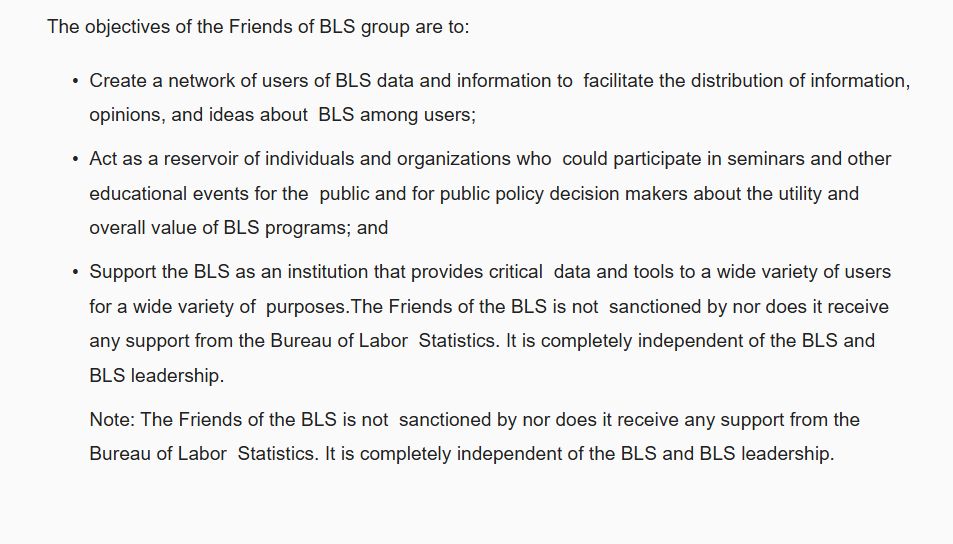 The objectives of the Friends of BLS group are to:  

Create a network of users of BLS data and information to  facilitate the distribution of information, opinions, and ideas about  BLS among users;

Act as a reservoir of individuals and organizations who  could participate in seminars and other educational events for the  public and for public policy decision makers about the utility and  overall value of BLS programs; and

Support the BLS as an institution that provides critical  data and tools to a wide variety of users for a wide variety of  purposes.The Friends of the BLS is not  sanctioned by nor does it receive any support from the Bureau of Labor  Statistics. It is completely independent of the BLS and BLS leadership. 

Note: The Friends of the BLS is not  sanctioned by nor does it receive any support from the Bureau of Labor  Statistics. It is completely independent of the BLS and BLS leadership.  